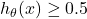 h_\theta(x) \geq 0.5